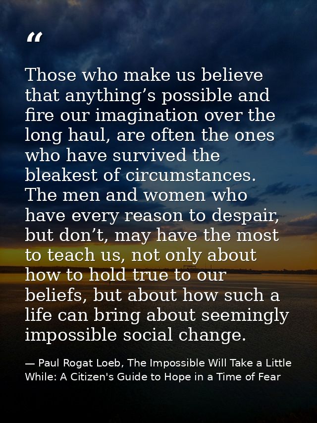 Those who make us believe that anything’s possible and fire our imagination over the long haul, are often the ones who h — Paul Rogat Loeb, The Impossible Will Take a Little While: A Citizen's Guide to Hope in a Time of Fear