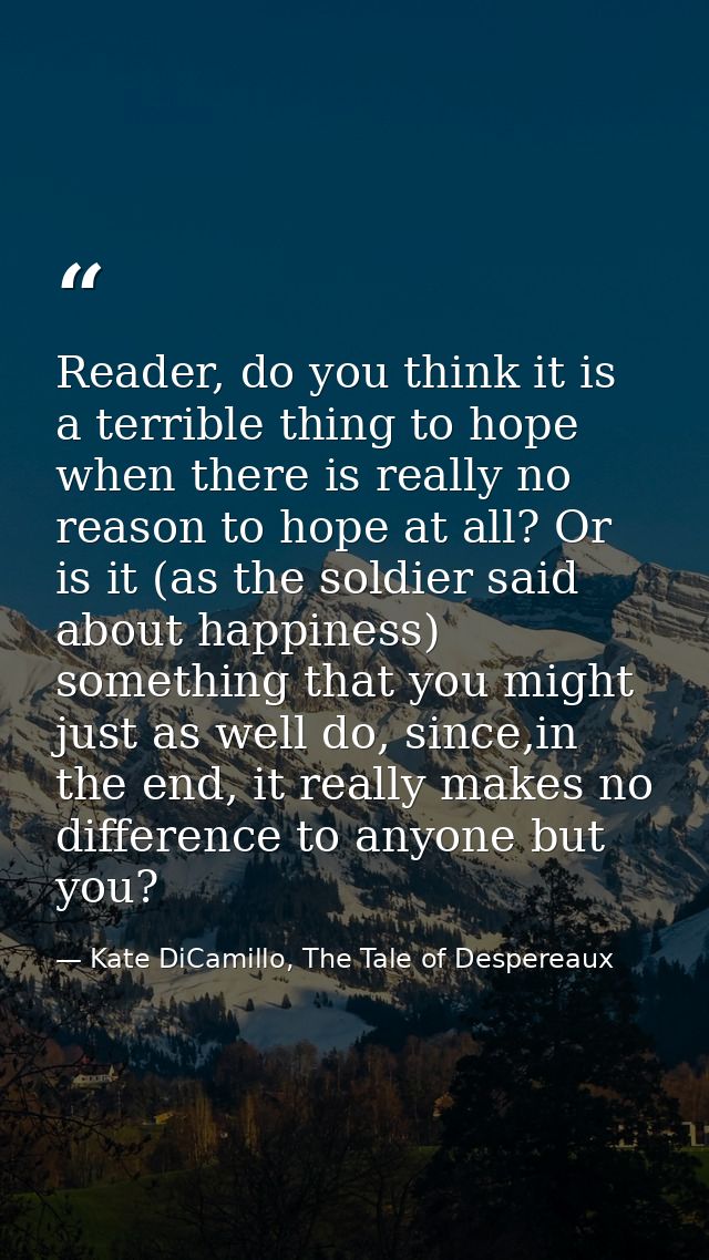 Reader, do you think it is a terrible thing to hope when there is really no reason to hope at all? Or is it (as the sold — Kate DiCamillo, The Tale of Despereaux