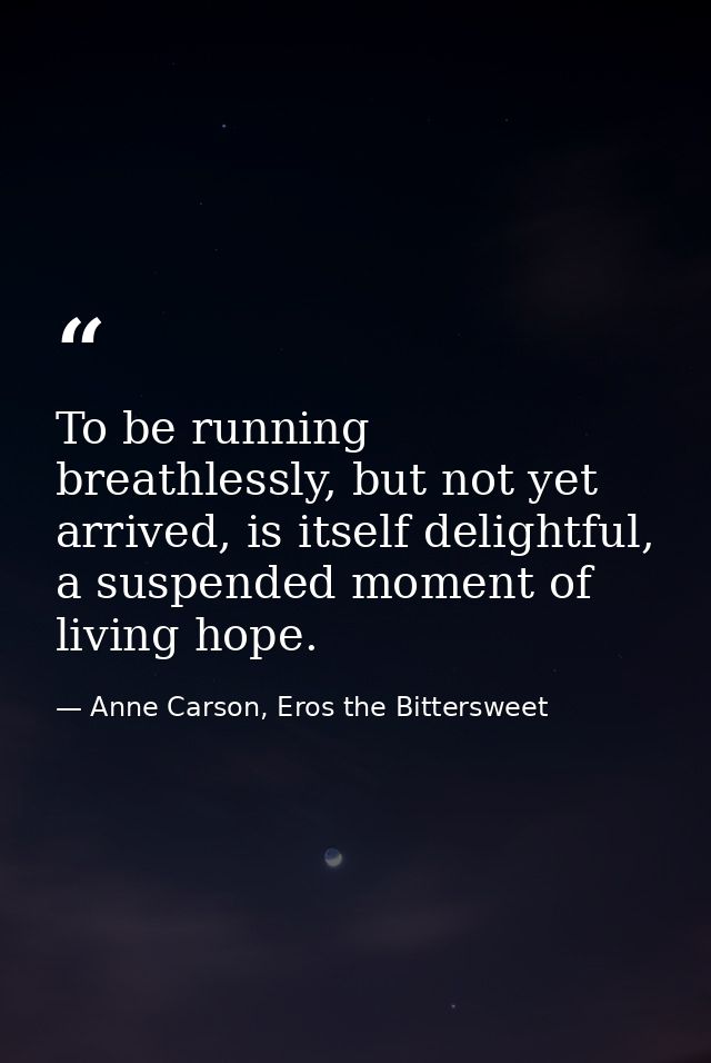To be running breathlessly, but not yet arrived, is itself delightful, a suspended moment of living hope. — Anne Carson, Eros the Bittersweet