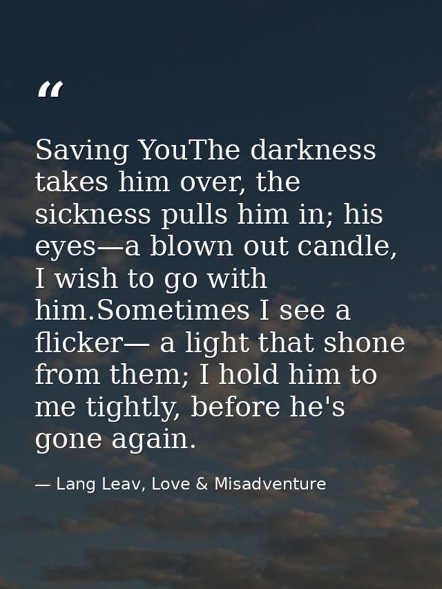 Saving YouThe darkness takes him over, the sickness pulls him in; his eyes—a blown out candle, I wish to go with him.Som — Lang Leav, Love & Misadventure