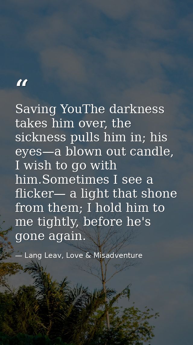 Saving YouThe darkness takes him over, the sickness pulls him in; his eyes—a blown out candle, I wish to go with him.Som — Lang Leav, Love & Misadventure