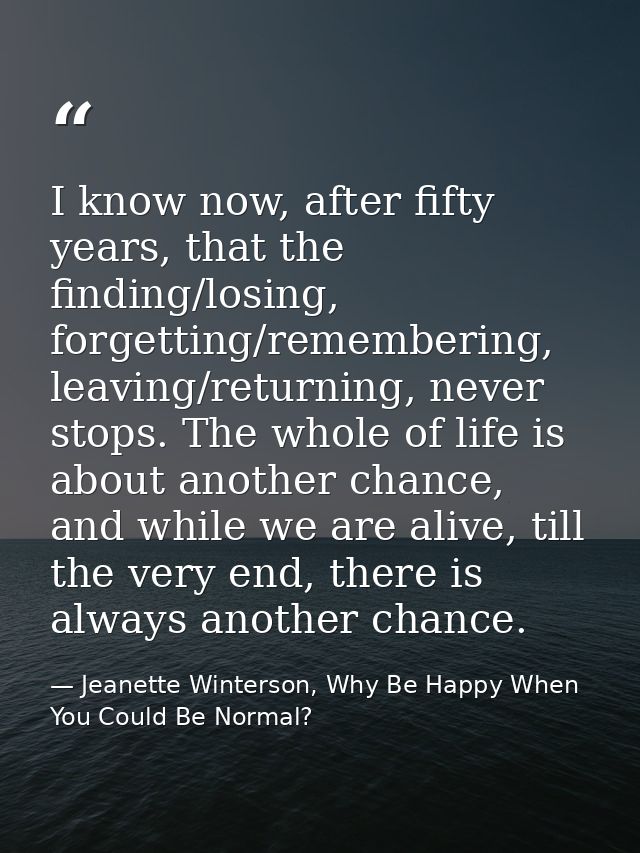 I know now, after fifty years, that the finding/losing, forgetting/remembering, leaving/returning, never stops. The whol — Jeanette Winterson, Why Be Happy When You Could Be Normal?