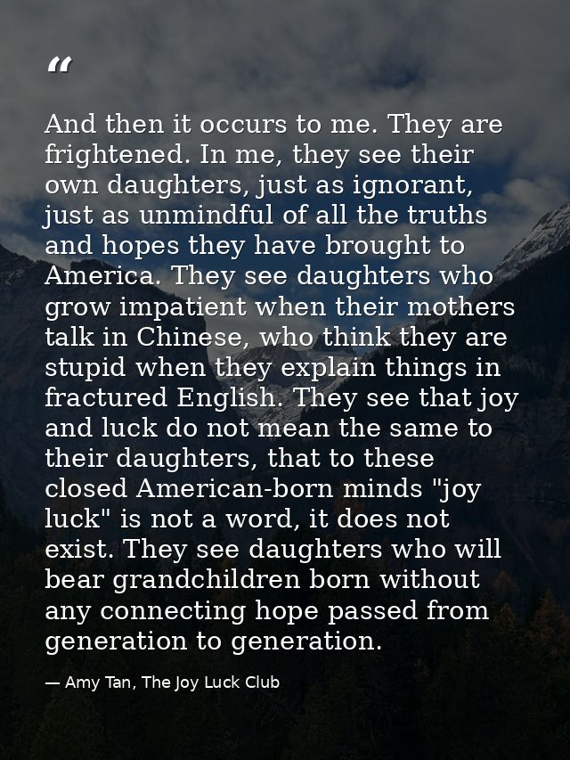 And then it occurs to me. They are frightened. In me, they see their own daughters, just as ignorant, just as unmindful  — Amy Tan, The Joy Luck Club