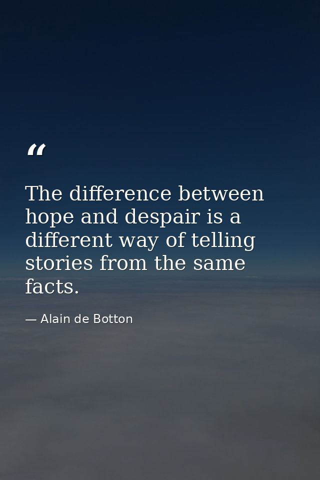 The difference between hope and despair is a different way of telling stories from the same facts. — Alain de Botton