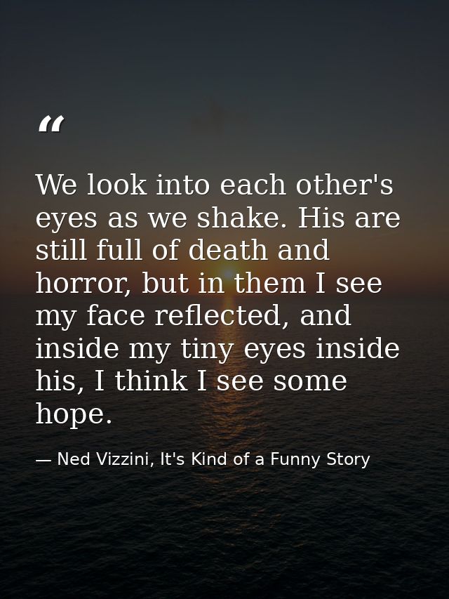 We look into each other's eyes as we shake. His are still full of death and horror, but in them I see my face reflected, — Ned Vizzini, It's Kind of a Funny Story