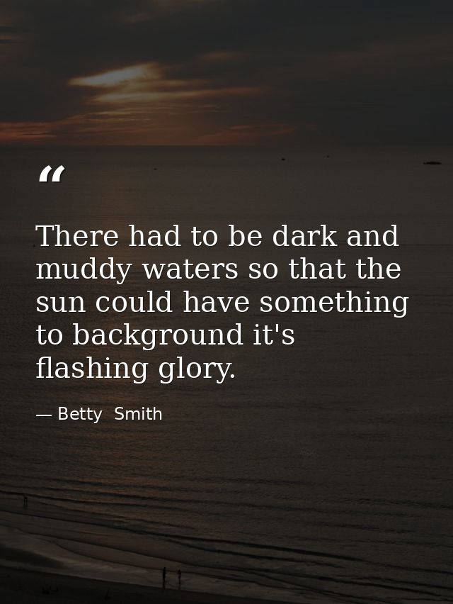 There had to be dark and muddy waters so that the sun could have something to background it's flashing glory. — Betty  Smith