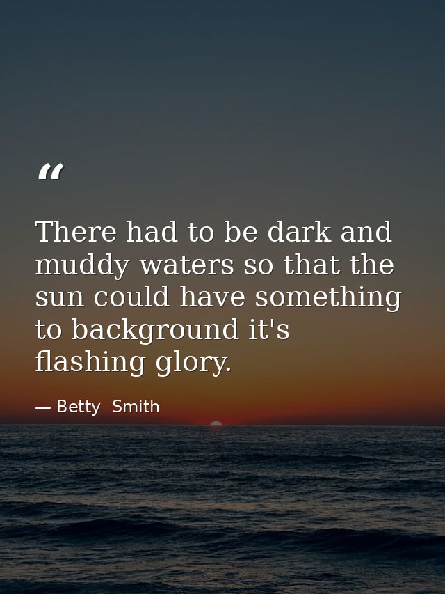 There had to be dark and muddy waters so that the sun could have something to background it's flashing glory. — Betty  Smith