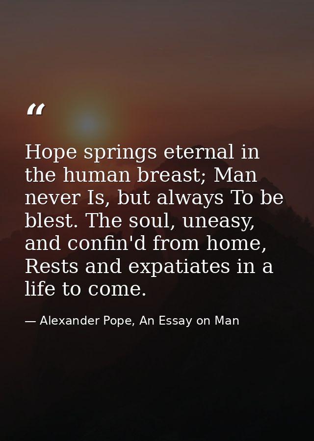 Hope springs eternal in the human breast; Man never Is, but always To be blest. The soul, uneasy, and confin'd from home — Alexander Pope, An Essay on Man