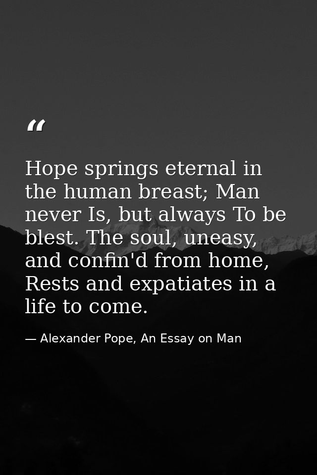 Hope springs eternal in the human breast; Man never Is, but always To be blest. The soul, uneasy, and confin'd from home — Alexander Pope, An Essay on Man