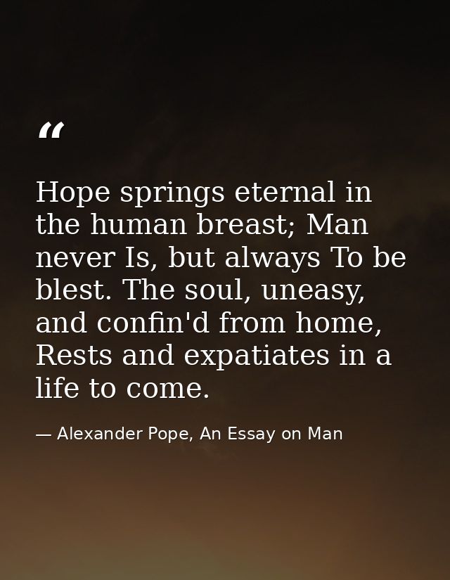 Hope springs eternal in the human breast; Man never Is, but always To be blest. The soul, uneasy, and confin'd from home — Alexander Pope, An Essay on Man