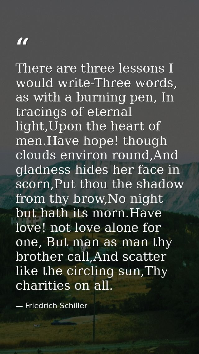 There are three lessons I would write-Three words, as with a burning pen, In tracings of eternal light,Upon the heart of — Friedrich Schiller