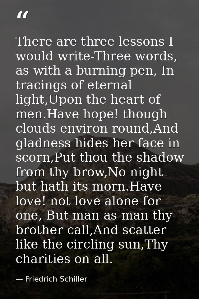 There are three lessons I would write-Three words, as with a burning pen, In tracings of eternal light,Upon the heart of — Friedrich Schiller