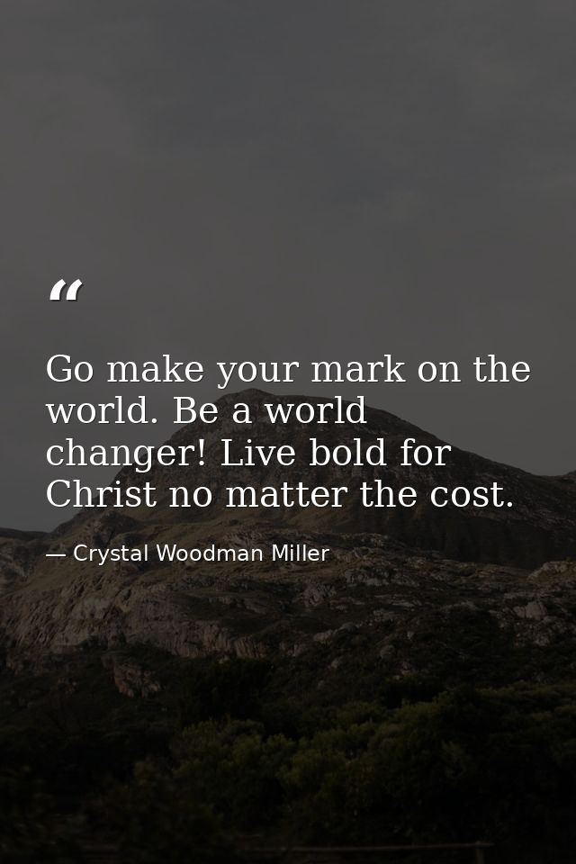 Go make your mark on the world. Be a world changer! Live bold for Christ no matter the cost. — Crystal Woodman Miller