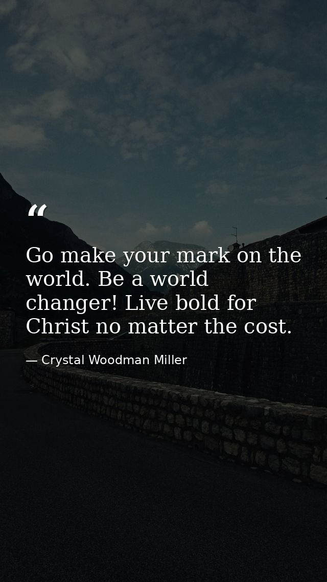 Go make your mark on the world. Be a world changer! Live bold for Christ no matter the cost. — Crystal Woodman Miller