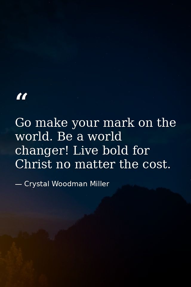 Go make your mark on the world. Be a world changer! Live bold for Christ no matter the cost. — Crystal Woodman Miller