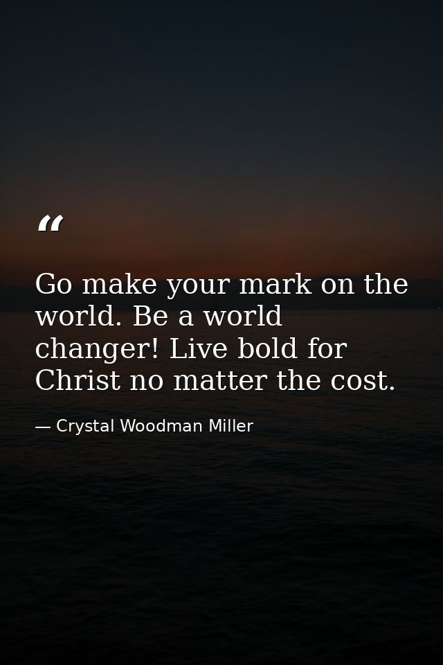 Go make your mark on the world. Be a world changer! Live bold for Christ no matter the cost. — Crystal Woodman Miller