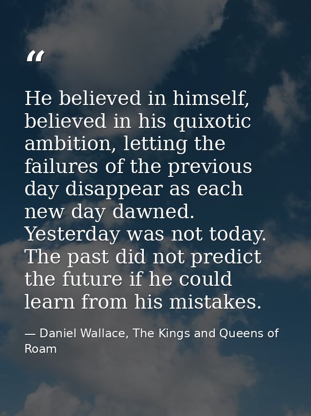 He believed in himself, believed in his quixotic ambition, letting the failures of the previous day disappear as each ne — Daniel Wallace, The Kings and Queens of Roam