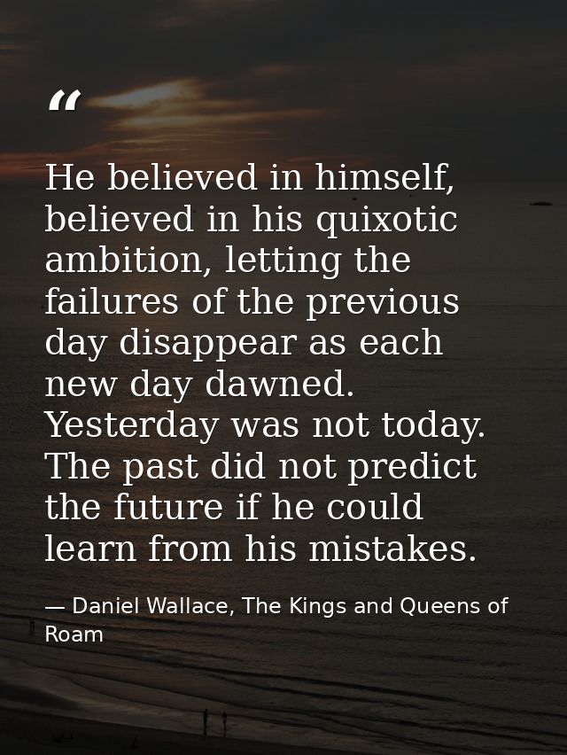 He believed in himself, believed in his quixotic ambition, letting the failures of the previous day disappear as each ne — Daniel Wallace, The Kings and Queens of Roam