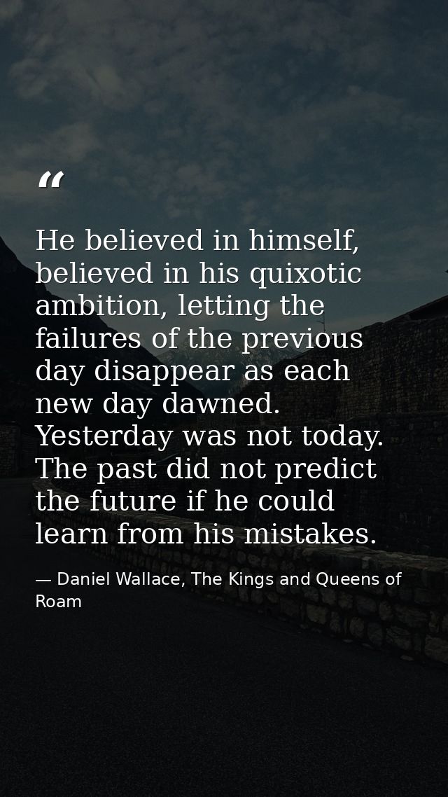 He believed in himself, believed in his quixotic ambition, letting the failures of the previous day disappear as each ne — Daniel Wallace, The Kings and Queens of Roam