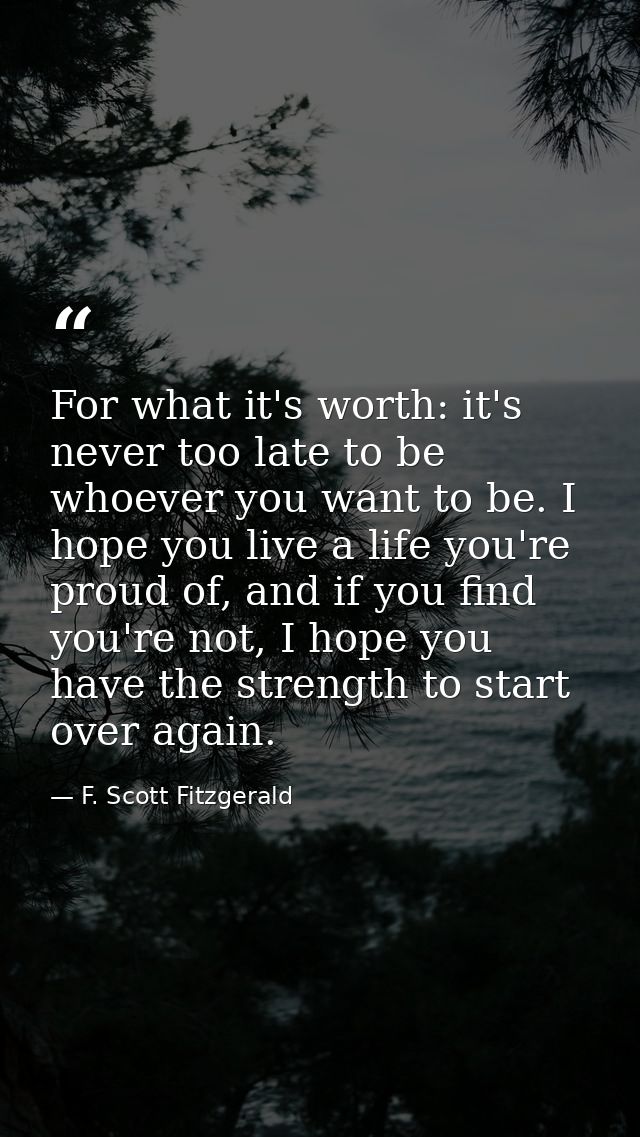For what it's worth: it's never too late to be whoever you want to be. I hope you live a life you're proud of, and if yo — F. Scott Fitzgerald