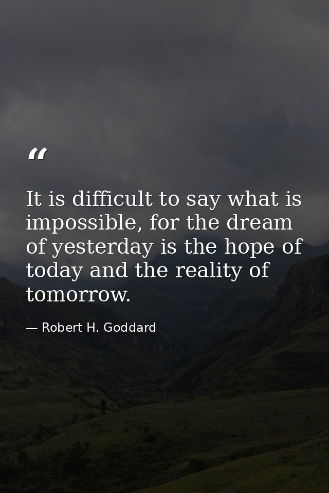 It is difficult to say what is impossible, for the dream of yesterday is the hope of today and the reality of tomorrow. — Robert H. Goddard