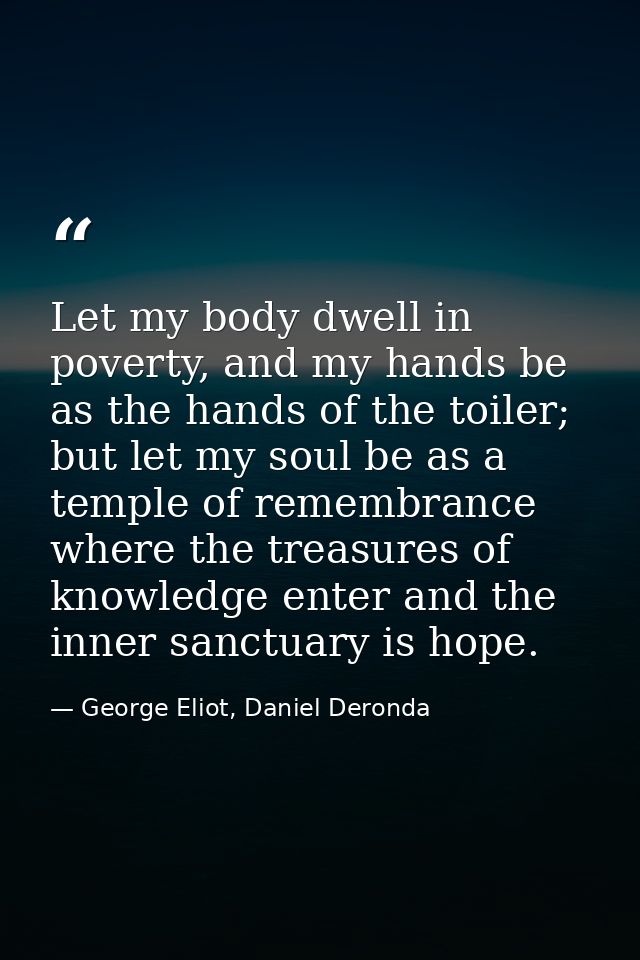 Let my body dwell in poverty, and my hands be as the hands of the toiler; but let my soul be as a temple of remembrance  — George Eliot, Daniel Deronda