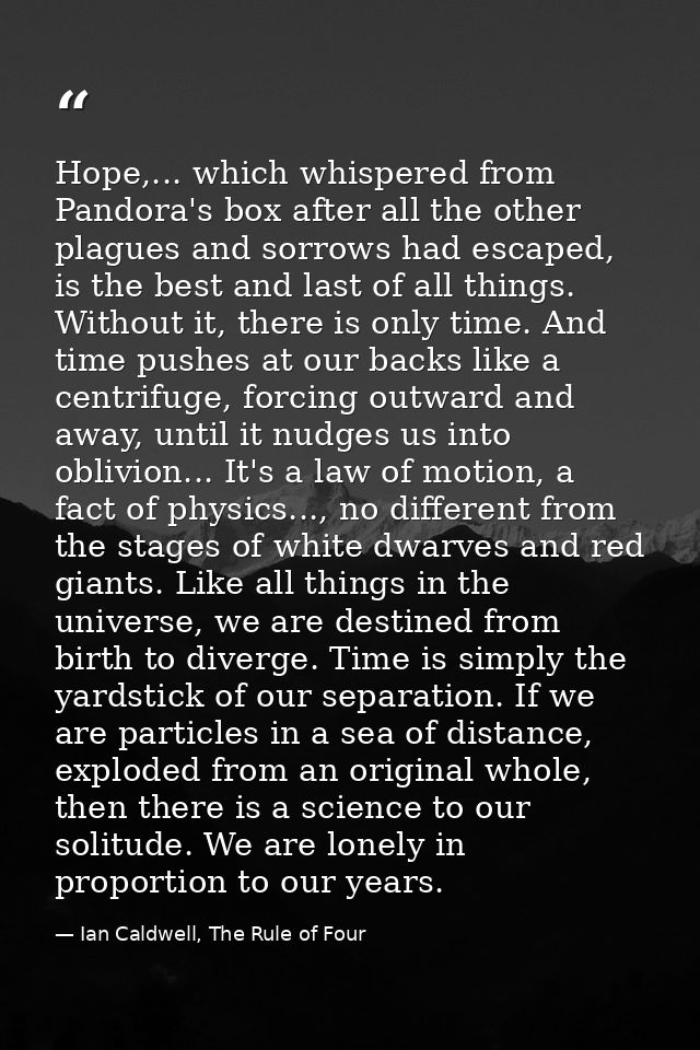 Hope,... which whispered from Pandora's box after all the other plagues and sorrows had escaped, is the best and last of — Ian Caldwell, The Rule of Four
