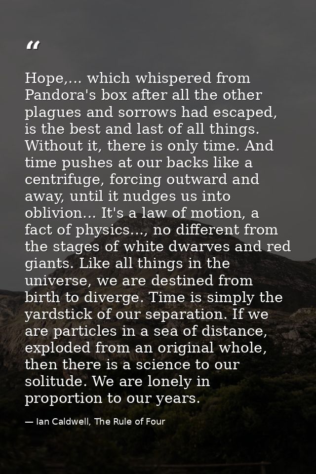Hope,... which whispered from Pandora's box after all the other plagues and sorrows had escaped, is the best and last of — Ian Caldwell, The Rule of Four