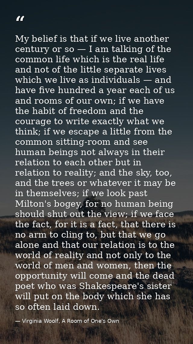 My belief is that if we live another century or so — I am talking of the common life which is the real life and not of t — Virginia Woolf, A Room of One's Own