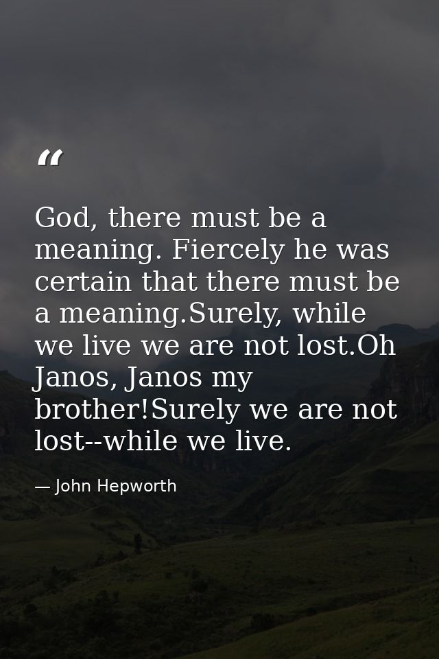 God, there must be a meaning. Fiercely he was certain that there must be a meaning.Surely, while we live we are not lost — John Hepworth