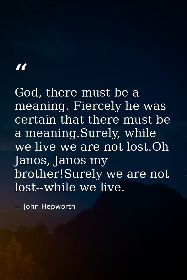 God, there must be a meaning. Fiercely he was certain that there must be a meaning.Surely, while we live we are not lost — John Hepworth