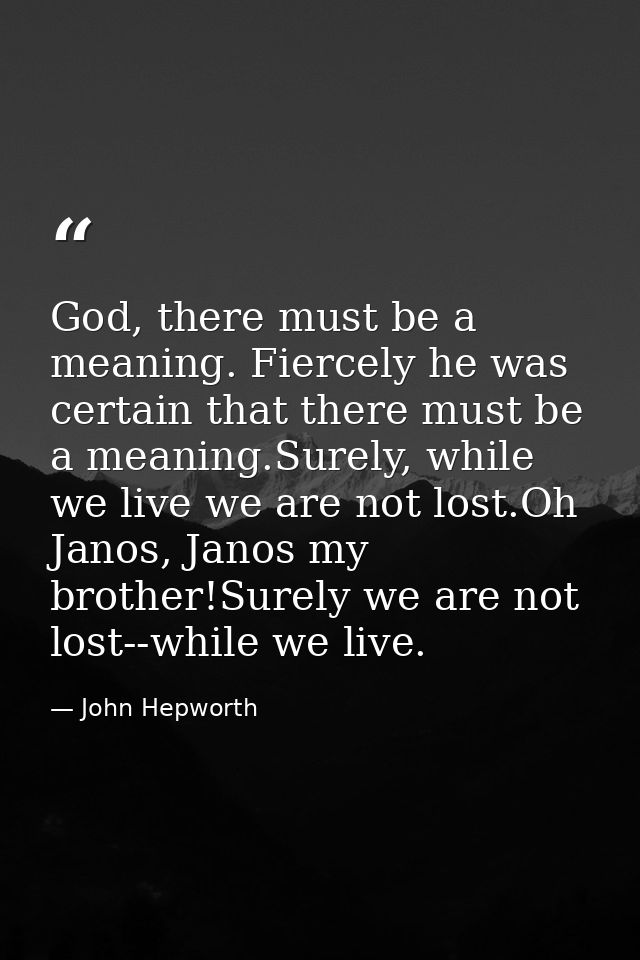 God, there must be a meaning. Fiercely he was certain that there must be a meaning.Surely, while we live we are not lost — John Hepworth