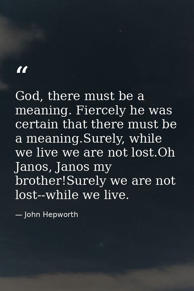 God, there must be a meaning. Fiercely he was certain that there must be a meaning.Surely, while we live we are not lost — John Hepworth