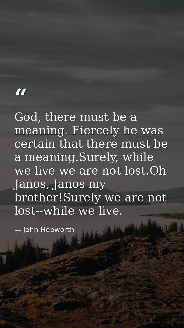God, there must be a meaning. Fiercely he was certain that there must be a meaning.Surely, while we live we are not lost — John Hepworth