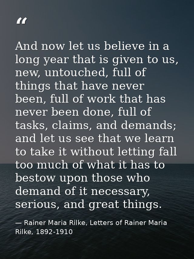 And now let us believe in a long year that is given to us, new, untouched, full of things that have never been, full of  — Rainer Maria Rilke, Letters of Rainer Maria Rilke, 1892-1910