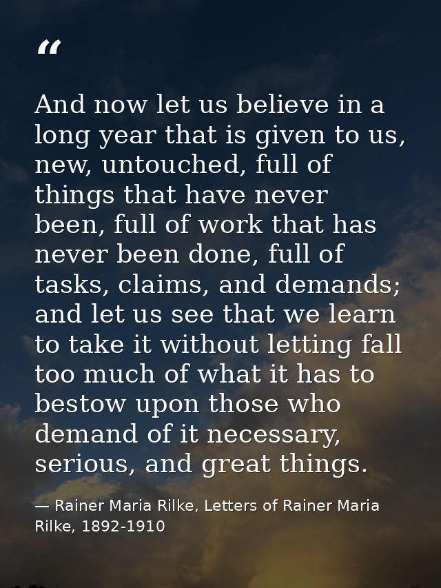 And now let us believe in a long year that is given to us, new, untouched, full of things that have never been, full of  — Rainer Maria Rilke, Letters of Rainer Maria Rilke, 1892-1910