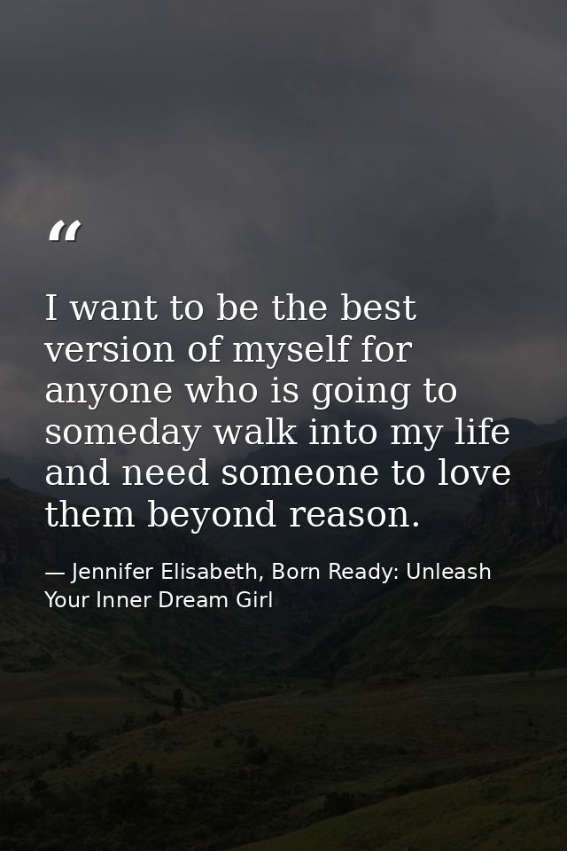 I want to be the best version of myself for anyone who is going to someday walk into my life and need someone to love th — Jennifer Elisabeth, Born Ready: Unleash Your Inner Dream Girl