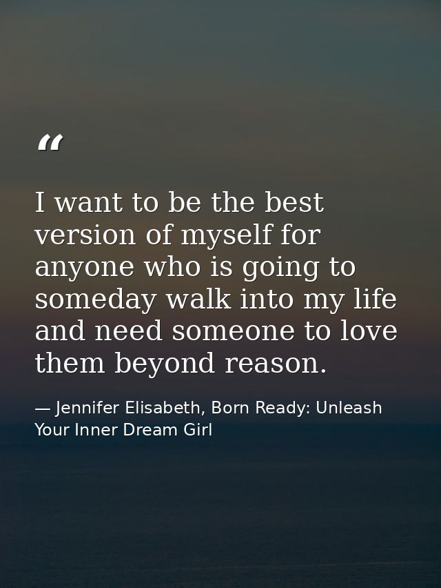 I want to be the best version of myself for anyone who is going to someday walk into my life and need someone to love th — Jennifer Elisabeth, Born Ready: Unleash Your Inner Dream Girl