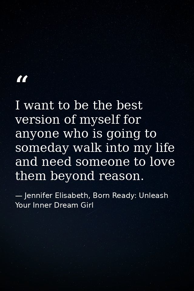 I want to be the best version of myself for anyone who is going to someday walk into my life and need someone to love th — Jennifer Elisabeth, Born Ready: Unleash Your Inner Dream Girl
