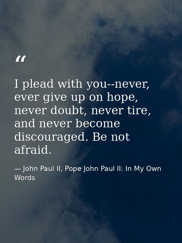 I plead with you--never, ever give up on hope, never doubt, never tire, and never become discouraged. Be not afraid. — John Paul II, Pope John Paul II: In My Own Words