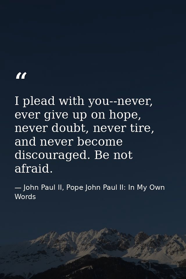 I plead with you--never, ever give up on hope, never doubt, never tire, and never become discouraged. Be not afraid. — John Paul II, Pope John Paul II: In My Own Words