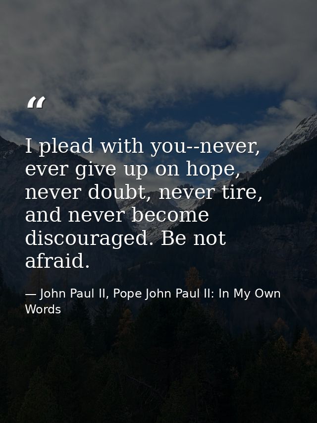 I plead with you--never, ever give up on hope, never doubt, never tire, and never become discouraged. Be not afraid. — John Paul II, Pope John Paul II: In My Own Words