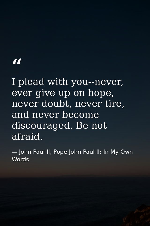 I plead with you--never, ever give up on hope, never doubt, never tire, and never become discouraged. Be not afraid. — John Paul II, Pope John Paul II: In My Own Words