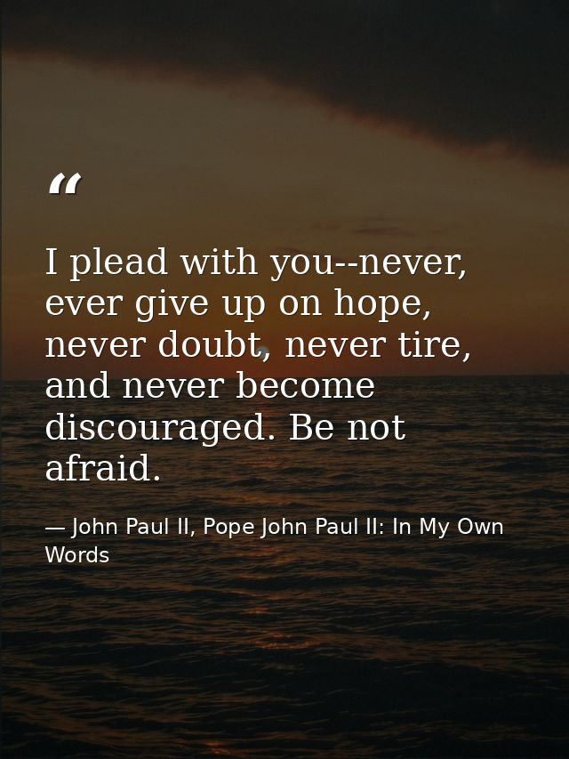 I plead with you--never, ever give up on hope, never doubt, never tire, and never become discouraged. Be not afraid. — John Paul II, Pope John Paul II: In My Own Words