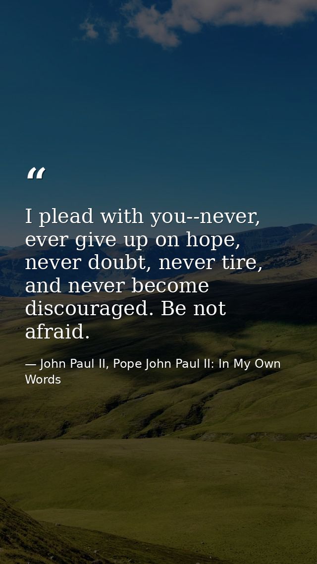 I plead with you--never, ever give up on hope, never doubt, never tire, and never become discouraged. Be not afraid. — John Paul II, Pope John Paul II: In My Own Words