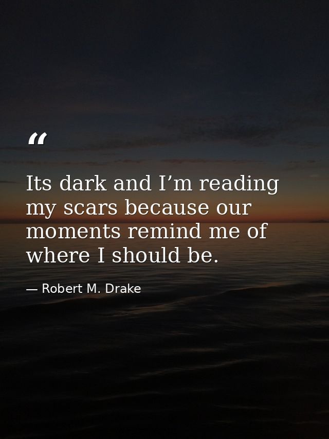 Its dark and I’m reading my scars because our moments remind me of where I should be. — Robert M. Drake