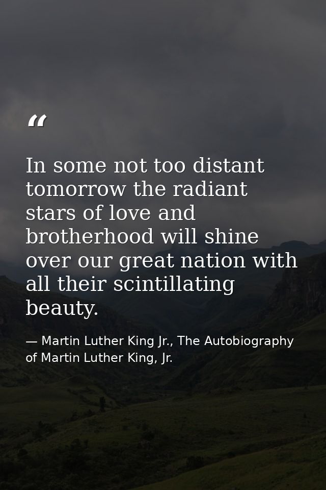 In some not too distant tomorrow the radiant stars of love and brotherhood will shine over our great nation with all the — Martin Luther King Jr., The Autobiography of Martin Luther King, Jr.