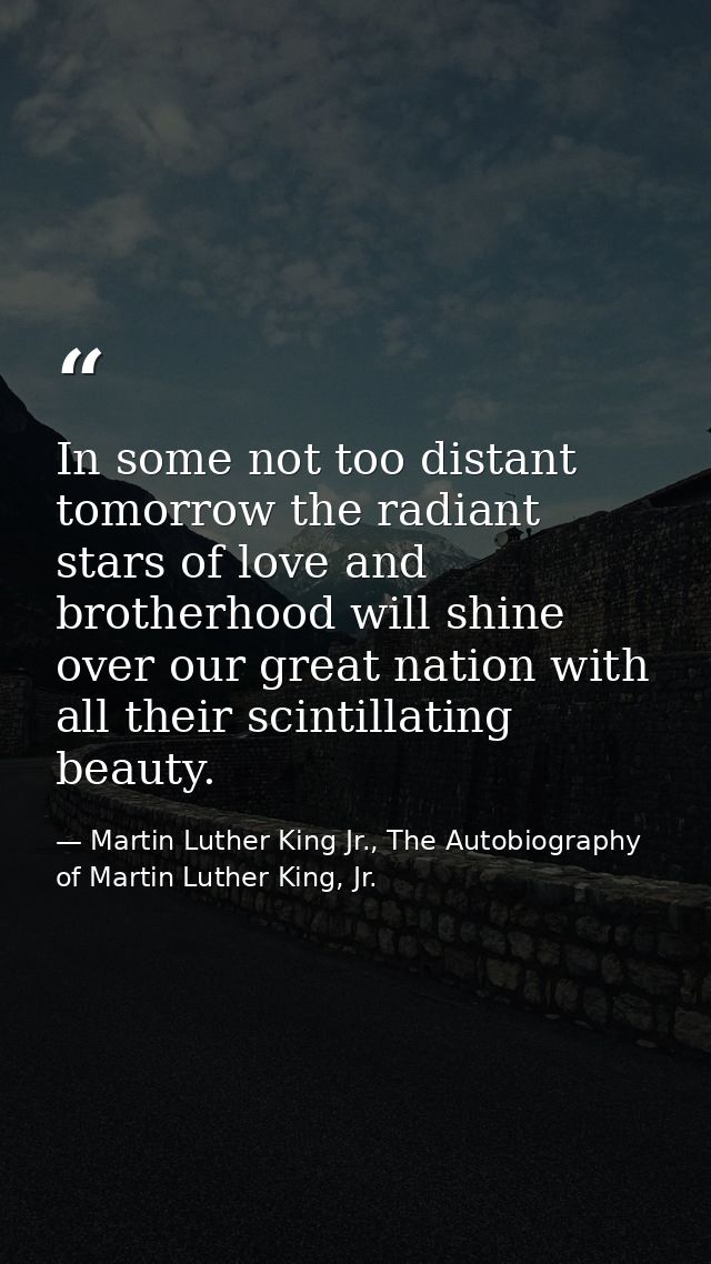 In some not too distant tomorrow the radiant stars of love and brotherhood will shine over our great nation with all the — Martin Luther King Jr., The Autobiography of Martin Luther King, Jr.