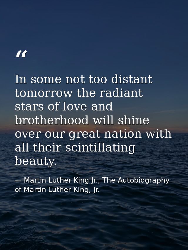 In some not too distant tomorrow the radiant stars of love and brotherhood will shine over our great nation with all the — Martin Luther King Jr., The Autobiography of Martin Luther King, Jr.