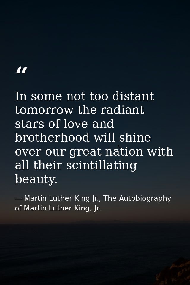 In some not too distant tomorrow the radiant stars of love and brotherhood will shine over our great nation with all the — Martin Luther King Jr., The Autobiography of Martin Luther King, Jr.